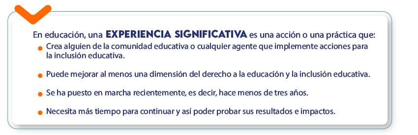 En educación, una experiencia significativa es una acción o una práctica que: Crea alguien de la comunidad educativa o cualquier agente que implemente acciones para la inclusión educativa.
Puede mejorar al menos una dimensión del derecho a la educación y la inclusión educativa.
Se ha puesto en marcha recientemente, es decir, hace menos de tres años.
Necesita más tiempo para continuar y así poder probar sus resultados e impactos.
